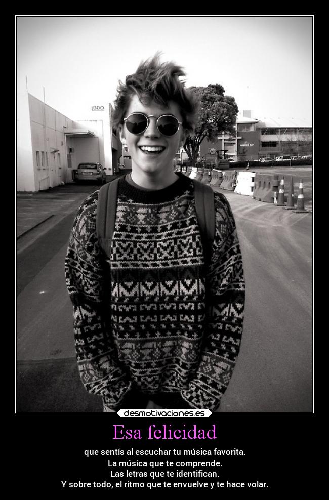 Esa felicidad - que sentís al escuchar tu música favorita.
La música que te comprende.
Las letras que te identifican.
Y sobre todo, el ritmo que te envuelve y te hace volar.