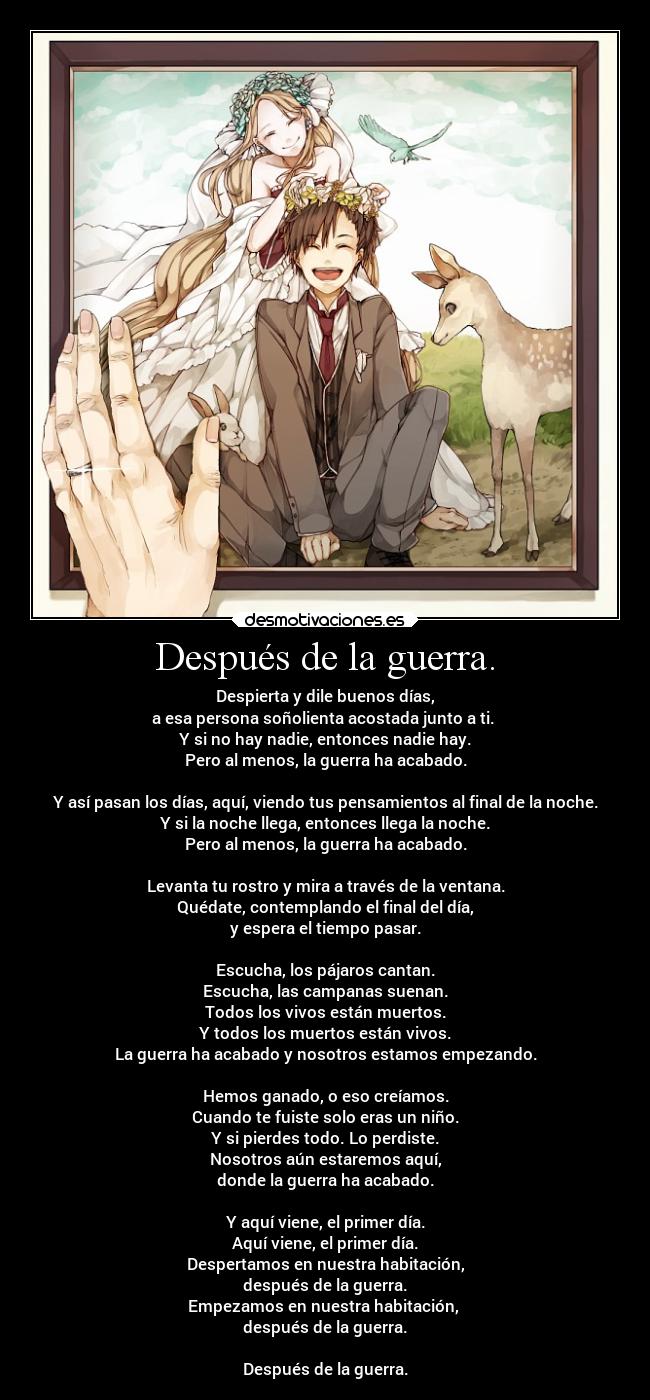 Después de la guerra. - Despierta y dile buenos días,
a esa persona soñolienta acostada junto a ti.
Y si no hay nadie, entonces nadie hay.
Pero al menos, la guerra ha acabado.
Y así pasan los días, aquí, viendo tus pensamientos al final de la noche.
Y si la noche llega, entonces llega la noche.
Pero al menos, la guerra ha acabado.
Levanta tu rostro y mira a través de la ventana.
Quédate, contemplando el final del día,
y espera el tiempo pasar.
Escucha, los pájaros cantan.
Escucha, las campanas suenan.
Todos los vivos están muertos.
Y todos los muertos están vivos.
La guerra ha acabado y nosotros estamos empezando.
Hemos ganado, o eso creíamos.
Cuando te fuiste solo eras un niño.
Y si pierdes todo. Lo perdiste.
Nosotros aún estaremos aquí,
donde la guerra ha acabado.
Y aquí viene, el primer día.
Aquí viene, el primer día.
Despertamos en nuestra habitación,
después de la guerra.
Empezamos en nuestra habitación,
después de la guerra.
Después de la guerra.