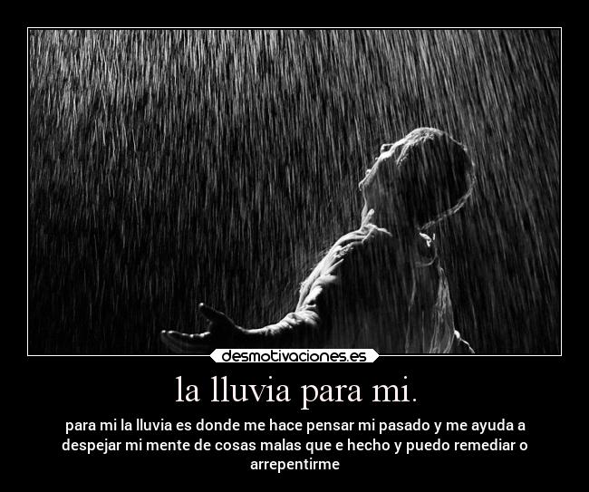 la lluvia para mi. - para mi la lluvia es donde me hace pensar mi pasado y me ayuda a
despejar mi mente de cosas malas que e hecho y puedo remediar o
arrepentirme