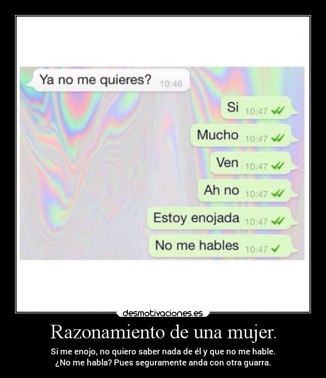 Razonamiento de una mujer. - Si me enojo, no quiero saber nada de él y que no me hable.
¿No me habla? Pues seguramente anda con otra guarra.