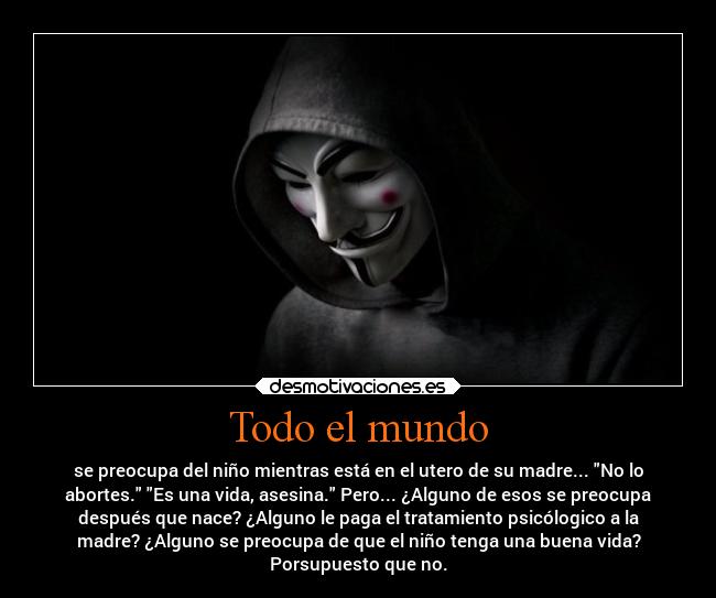 Todo el mundo - se preocupa del niño mientras está en el utero de su madre... No lo
abortes. Es una vida, asesina. Pero... ¿Alguno de esos se preocupa
después que nace? ¿Alguno le paga el tratamiento psicólogico a la
madre? ¿Alguno se preocupa de que el niño tenga una buena vida?
Porsupuesto que no.