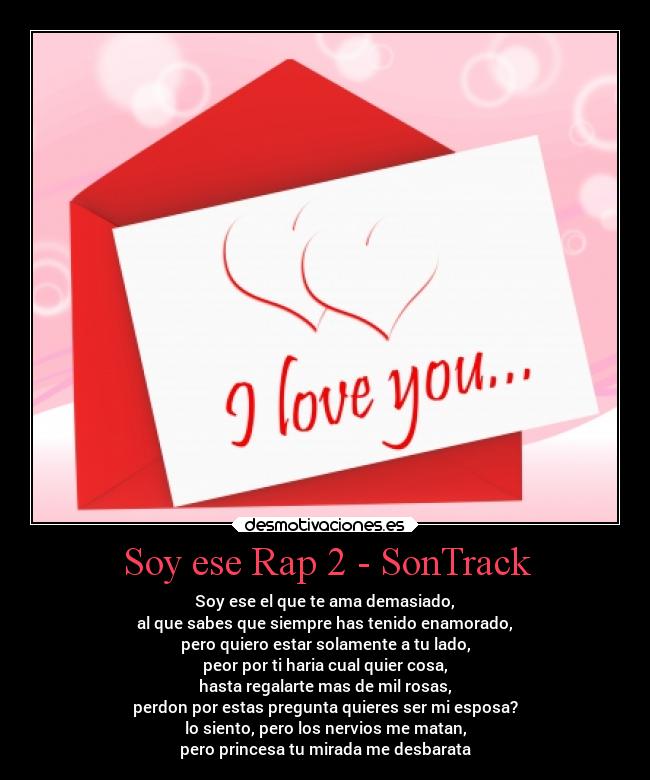 Soy ese Rap 2 - SonTrack - Soy ese el que te ama demasiado,
al que sabes que siempre has tenido enamorado,
pero quiero estar solamente a tu lado,
peor por ti haria cual quier cosa,
hasta regalarte mas de mil rosas,
perdon por estas pregunta quieres ser mi esposa?
lo siento, pero los nervios me matan,
pero princesa tu mirada me desbarata