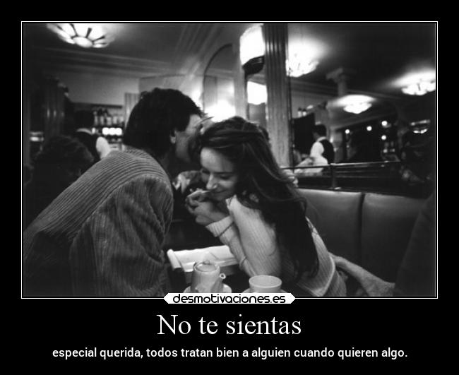 No te sientas - especial querida, todos tratan bien a alguien cuando quieren algo.