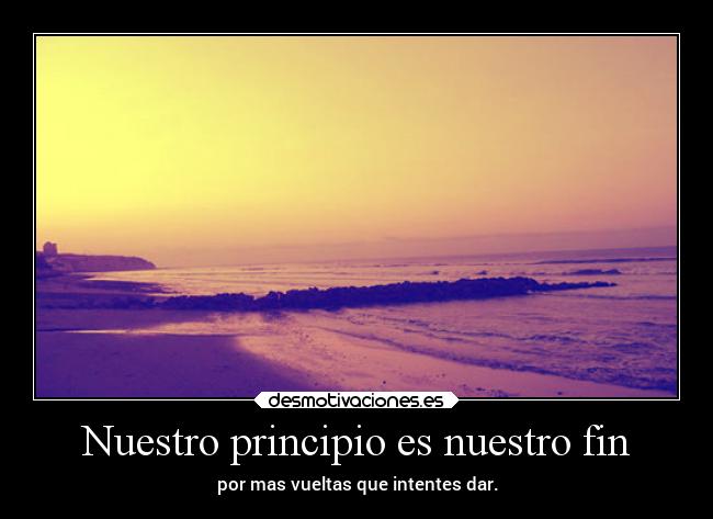 Nuestro principio es nuestro fin - por mas vueltas que intentes dar.