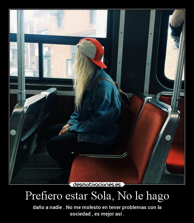 Prefiero estar Sola, No le hago - daño a nadie . No me molesto en tener problemas con la
sociedad , es mejor así .