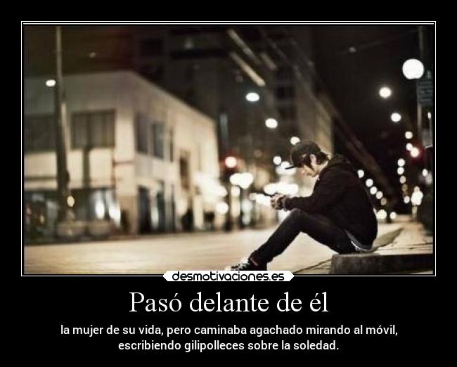 Pasó delante de él - la mujer de su vida, pero caminaba agachado mirando al móvil,
escribiendo gilipolleces sobre la soledad.