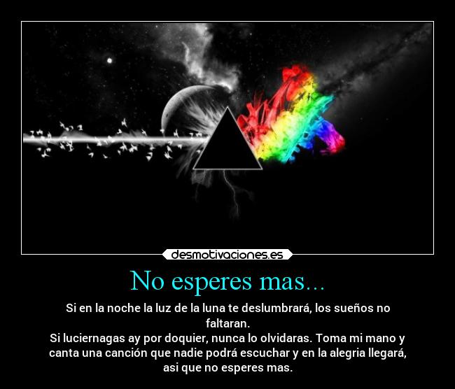 No esperes mas... - Si en la noche la luz de la luna te deslumbrará, los sueños no
faltaran.
Si luciernagas ay por doquier, nunca lo olvidaras. Toma mi mano y
canta una canción que nadie podrá escuchar y en la alegria llegará,
asi que no esperes mas.
