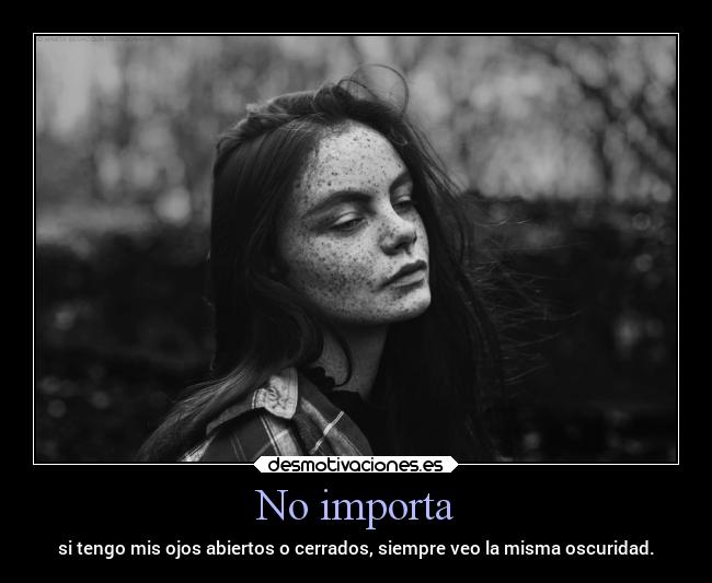 No importa - si tengo mis ojos abiertos o cerrados, siempre veo la misma oscuridad.