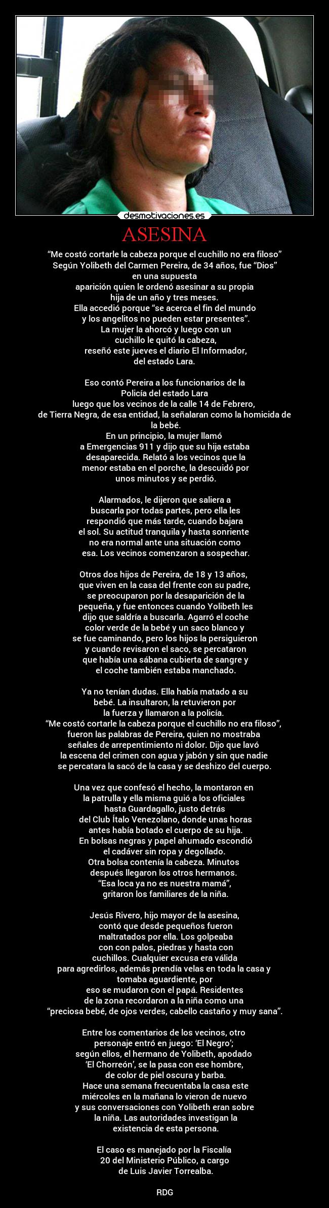 ASESINA - “Me costó cortarle la cabeza porque el cuchillo no era filoso”
Según Yolibeth del Carmen Pereira, de 34 años, fue “Dios”
en una supuesta
aparición quien le ordenó asesinar a su propia
hija de un año y tres meses.
Ella accedió porque “se acerca el fin del mundo
y los angelitos no pueden estar presentes”.
La mujer la ahorcó y luego con un
cuchillo le quitó la cabeza,
reseñó este jueves el diario El Informador,
del estado Lara.
Eso contó Pereira a los funcionarios de la
Policía del estado Lara
luego que los vecinos de la calle 14 de Febrero,
de Tierra Negra, de esa entidad, la señalaran como la homicida de
la bebé.
En un principio, la mujer llamó
a Emergencias 911 y dijo que su hija estaba
desaparecida. Relató a los vecinos que la
menor estaba en el porche, la descuidó por
unos minutos y se perdió.
Alarmados, le dijeron que saliera a
buscarla por todas partes, pero ella les
respondió que más tarde, cuando bajara
el sol. Su actitud tranquila y hasta sonriente
no era normal ante una situación como
esa. Los vecinos comenzaron a sospechar.
Otros dos hijos de Pereira, de 18 y 13 años,
que viven en la casa del frente con su padre,
se preocuparon por la desaparición de la
pequeña, y fue entonces cuando Yolibeth les
dijo que saldría a buscarla. Agarró el coche
color verde de la bebé y un saco blanco y
se fue caminando, pero los hijos la persiguieron
y cuando revisaron el saco, se percataron
que había una sábana cubierta de sangre y
el coche también estaba manchado.
Ya no tenían dudas. Ella había matado a su
bebé. La insultaron, la retuvieron por
la fuerza y llamaron a la policía.
“Me costó cortarle la cabeza porque el cuchillo no era filoso”,
fueron las palabras de Pereira, quien no mostraba
señales de arrepentimiento ni dolor. Dijo que lavó
la escena del crimen con agua y jabón y sin que nadie
se percatara la sacó de la casa y se deshizo del cuerpo.
Una vez que confesó el hecho, la montaron en
la patrulla y ella misma guió a los oficiales
hasta Guardagallo, justo detrás
del Club Ítalo Venezolano, donde unas horas
antes había botado el cuerpo de su hija.
En bolsas negras y papel ahumado escondió
el cadáver sin ropa y degollado.
Otra bolsa contenía la cabeza. Minutos
después llegaron los otros hermanos.
“Esa loca ya no es nuestra mamá”,
gritaron los familiares de la niña.
Jesús Rivero, hijo mayor de la asesina,
contó que desde pequeños fueron
maltratados por ella. Los golpeaba
con con palos, piedras y hasta con
cuchillos. Cualquier excusa era válida
para agredirlos, además prendía velas en toda la casa y
tomaba aguardiente, por
eso se mudaron con el papá. Residentes
de la zona recordaron a la niña como una
“preciosa bebé, de ojos verdes, cabello castaño y muy sana”.
Entre los comentarios de los vecinos, otro
personaje entró en juego: ‘El Negro’;
según ellos, el hermano de Yolibeth, apodado
‘El Chorreón’, se la pasa con ese hombre,
de color de piel oscura y barba.
Hace una semana frecuentaba la casa este
miércoles en la mañana lo vieron de nuevo
y sus conversaciones con Yolibeth eran sobre
la niña. Las autoridades investigan la
existencia de esta persona.
El caso es manejado por la Fiscalía
20 del Ministerio Público, a cargo
de Luis Javier Torrealba.
RDG