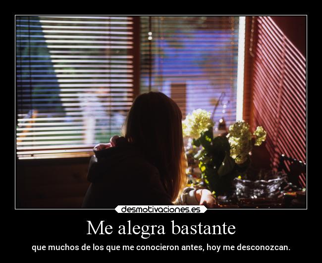 Me alegra bastante - que muchos de los que me conocieron antes, hoy me desconozcan.