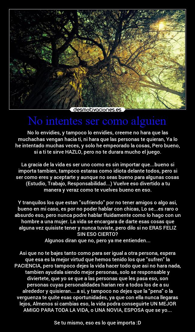 No intentes ser como alguien - No lo envidies, y tampoco lo envidies, creeme no hara que las
muchachas vengan hacia ti, ni hara que las personas te quieran, Ya lo
he intentado muchas veces, y solo he empeorado la cosas, Pero bueno,
si a ti te sirve HAZLO, pero no te durara mucho el juego.

La gracia de la vida es ser uno como es sin importar que...bueno si
importa tambien, tampoco estaras como idiota delante todos, pero si
ser como eres y aceptarte y aunque no seas bueno para algunas cosas
(Estudio, Trabajo, Responsabilidad...) Vuelve eso divertido a tu
manera y veraz como te vuelves bueno en eso.

Y tranquilos los que estan sufriendo por no tener amigos o algo asi,
bueno en mi caso, es por no poder hablar con chicas, Lo se...es raro o
absurdo eso, pero nunca podre hablar fluidamente como lo hago con un
hombre a una mujer. La vida se encargara de darte esas cosas que
alguna vez quisiste tener y nunca tuviste, pero dilo si no ERAS FELIZ
SIN ESO CIERTO?
Algunos diran que no, pero ya me entienden...

Asi que no te bajes tanto como para ser igual a otra persona, espera
que esa es la mejor virtud que hemos tenido los que sufren la
PACIENCIA, pero tampoco dejes la vida hacer todo que asi no hara nada,
tambien ayudala siendo mejor personas, solo se responsable y
diviertete, que yo se que a las personas que les pasa eso, son
personas cuyas personalidades harian reir a todos los de a su
alrededor y quisieran....a si, y tampoco no dejes que la pena o la
verguenza te quite esas oportunidades, ya que con ella nunca llegaras
lejos, Almenos si cambias eso, la vida podra conseguirte UN MEJOR
AMIGO PARA TODA LA VIDA, o UNA NOVIA, ESPOSA que se yo...

Se tu mismo, eso es lo que importa :D