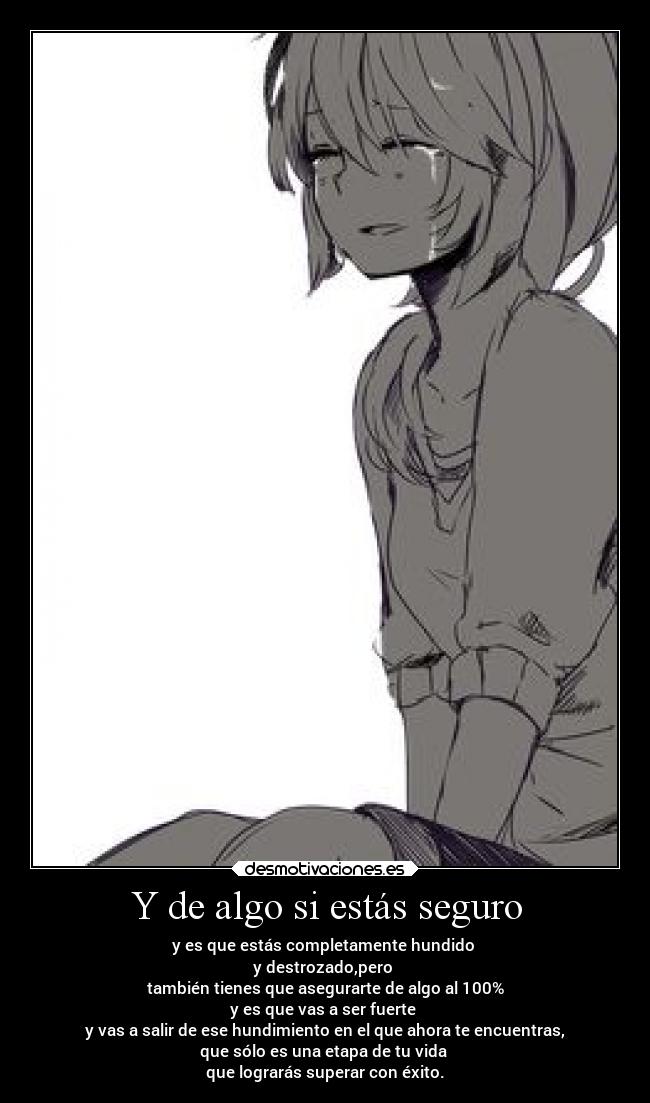 Y de algo si estás seguro - y es que estás completamente hundido
y destrozado,pero
también tienes que asegurarte de algo al 100%
y es que vas a ser fuerte
y vas a salir de ese hundimiento en el que ahora te encuentras,
que sólo es una etapa de tu vida
que lograrás superar con éxito.