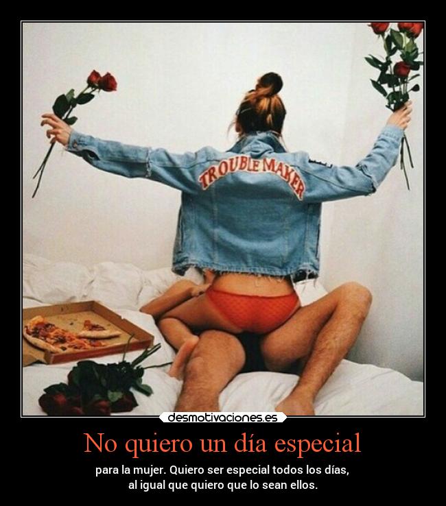 No quiero un día especial - para la mujer. Quiero ser especial todos los días, 
al igual que quiero que lo sean ellos.