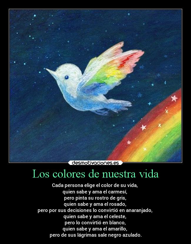 Los colores de nuestra vida - Cada persona elige el color de su vida,
quien sabe y ama el carmesí,
pero pinta su rostro de gris,
quien sabe y ama el rosado,
pero por sus decisiones lo convirtió en anaranjado,
quien sabe y ama el celeste,
pero lo convirtió en blanco,
quien sabe y ama el amarillo,
pero de sus lágrimas sale negro azulado.