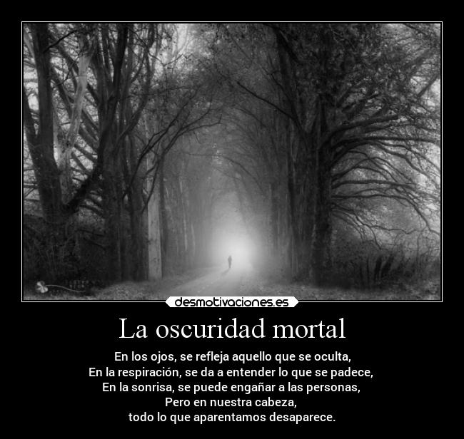 La oscuridad mortal - En los ojos, se refleja aquello que se oculta,
En la respiración, se da a entender lo que se padece,
En la sonrisa, se puede engañar a las personas,
Pero en nuestra cabeza,
todo lo que aparentamos desaparece.