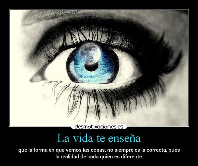 La vida te enseña - que la forma en que vemos las cosas, no siempre es la correcta, pues
la realidad de cada quien es diferente.
