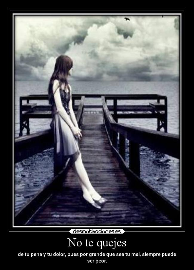 No te quejes - de tu pena y tu dolor, pues por grande que sea tu mal, siempre puede
ser peor.