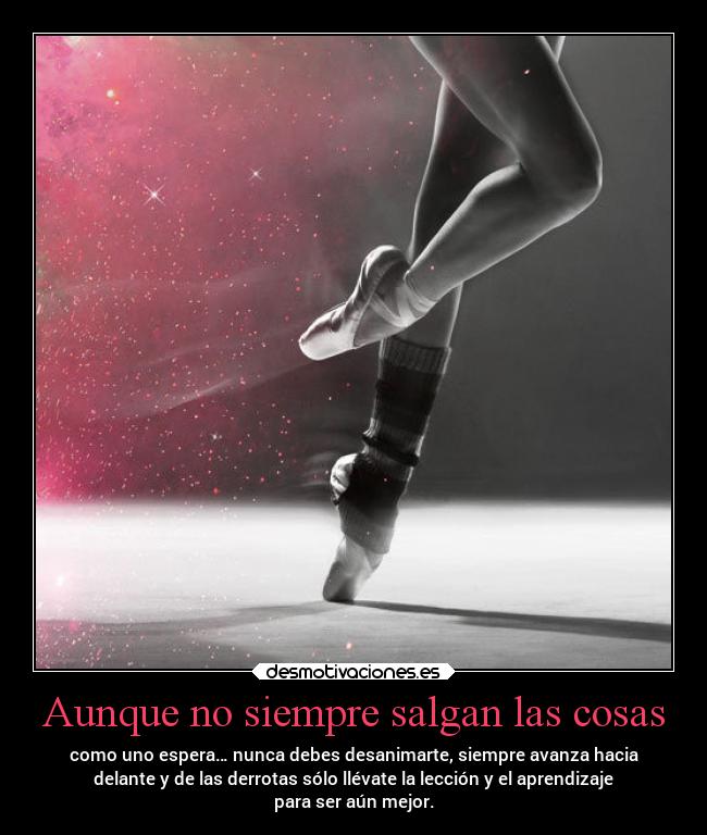 Aunque no siempre salgan las cosas - como uno espera… nunca debes desanimarte, siempre avanza hacia
delante y de las derrotas sólo llévate la lección y el aprendizaje
para ser aún mejor.