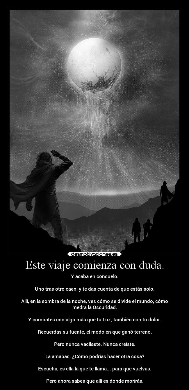 Este viaje comienza con duda. - Y acaba en consuelo.
Uno tras otro caen, y te das cuenta de que estás solo.
Allí, en la sombra de la noche, ves cómo se divide el mundo, cómo
medra la Oscuridad.
Y combates con algo más que tu Luz; también con tu dolor.
Recuerdas su fuente, el modo en que ganó terreno.
Pero nunca vacilaste. Nunca creíste.
La amabas. ¿Cómo podrías hacer otra cosa?
Escucha, es ella la que te llama... para que vuelvas.
Pero ahora sabes que allí es donde morirás.