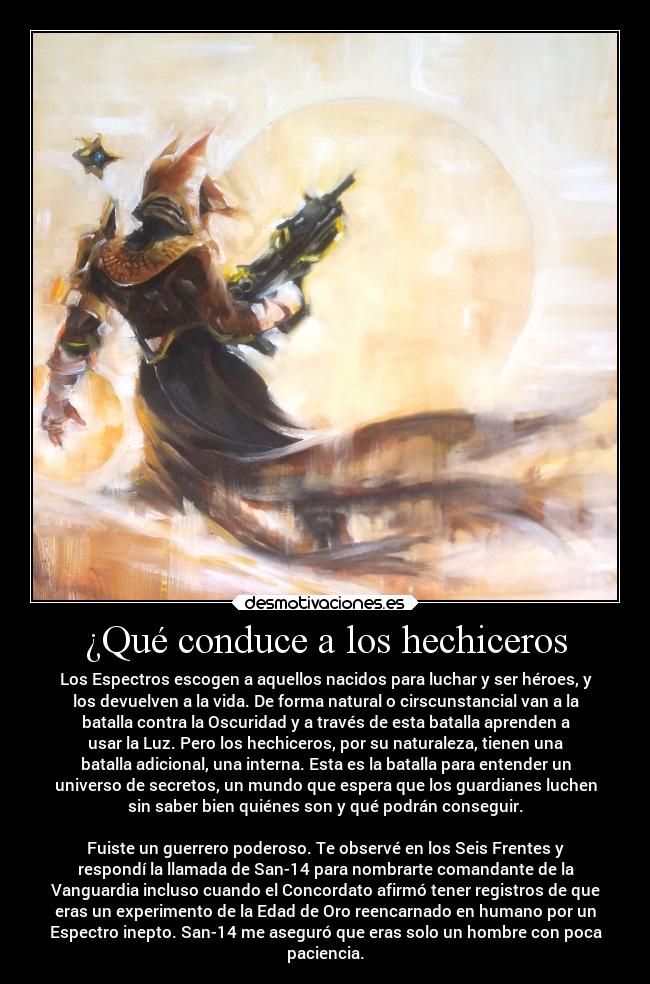 ¿Qué conduce a los hechiceros - Los Espectros escogen a aquellos nacidos para luchar y ser héroes, y
los devuelven a la vida. De forma natural o cirscunstancial van a la
batalla contra la Oscuridad y a través de esta batalla aprenden a
usar la Luz. Pero los hechiceros, por su naturaleza, tienen una
batalla adicional, una interna. Esta es la batalla para entender un
universo de secretos, un mundo que espera que los guardianes luchen
sin saber bien quiénes son y qué podrán conseguir.
Fuiste un guerrero poderoso. Te observé en los Seis Frentes y
respondí la llamada de San-14 para nombrarte comandante de la
Vanguardia incluso cuando el Concordato afirmó tener registros de que
eras un experimento de la Edad de Oro reencarnado en humano por un
Espectro inepto. San-14 me aseguró que eras solo un hombre con poca
paciencia.