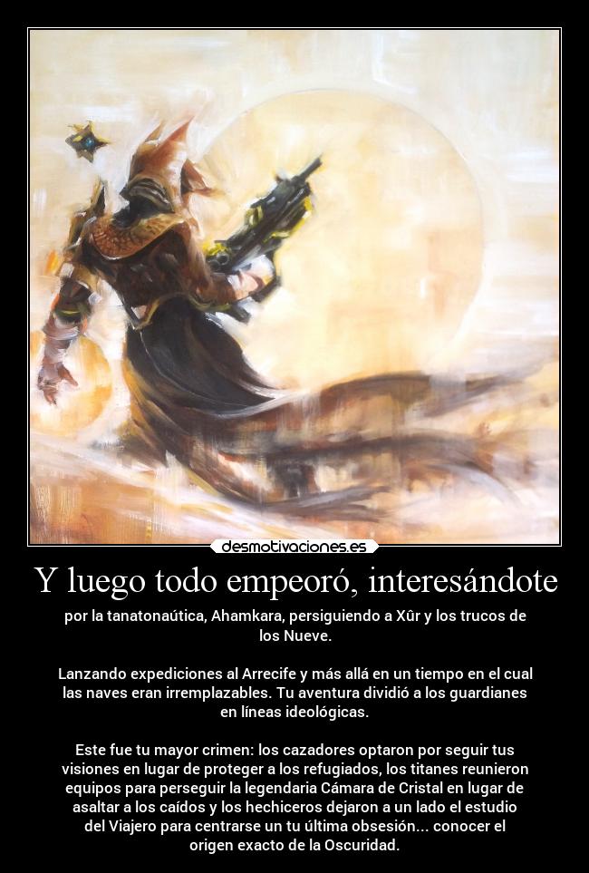 Y luego todo empeoró, interesándote - por la tanatonaútica, Ahamkara, persiguiendo a Xûr y los trucos de
los Nueve.
Lanzando expediciones al Arrecife y más allá en un tiempo en el cual
las naves eran irremplazables. Tu aventura dividió a los guardianes
en líneas ideológicas.
Este fue tu mayor crimen: los cazadores optaron por seguir tus
visiones en lugar de proteger a los refugiados, los titanes reunieron
equipos para perseguir la legendaria Cámara de Cristal en lugar de
asaltar a los caídos y los hechiceros dejaron a un lado el estudio
del Viajero para centrarse un tu última obsesión... conocer el
origen exacto de la Oscuridad.