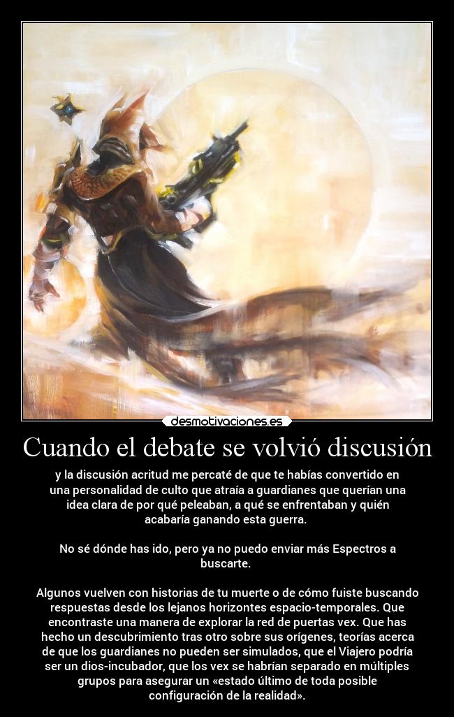 Cuando el debate se volvió discusión - y la discusión acritud me percaté de que te habías convertido en
una personalidad de culto que atraía a guardianes que querían una
idea clara de por qué peleaban, a qué se enfrentaban y quién
acabaría ganando esta guerra.
No sé dónde has ido, pero ya no puedo enviar más Espectros a
buscarte.
Algunos vuelven con historias de tu muerte o de cómo fuiste buscando
respuestas desde los lejanos horizontes espacio-temporales. Que
encontraste una manera de explorar la red de puertas vex. Que has
hecho un descubrimiento tras otro sobre sus orígenes, teorías acerca
de que los guardianes no pueden ser simulados, que el Viajero podría
ser un dios-incubador, que los vex se habrían separado en múltiples
grupos para asegurar un «estado último de toda posible
configuración de la realidad».