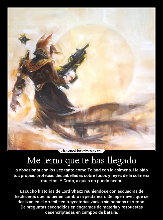 Me temo que te has llegado - a obsesionar con los vex tanto como Toland con la colmena. He oído
tus propias profecías descabelladas sobre fosos y reyes de la colmena
muertos. Y Crota, a quien no puedo negar.
Escucho historias de Lord Shaxx reuniéndose con escuadras de
hechiceros que no tienen sombra ni pestañean. De hipernaves que se
deslizan en el Arrecife en trayectorias vacías sin paradas ni rumbo.
De preguntas escondidas en engramas de materia y respuestas
desencriptadas en campos de batalla.