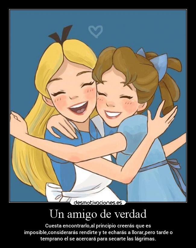Un amigo de verdad - Cuesta encontrarlo,al principio creerás que es
imposible,considerarás rendirte y te echarás a llorar,pero tarde o
temprano el se acercará para secarte las lágrimas.