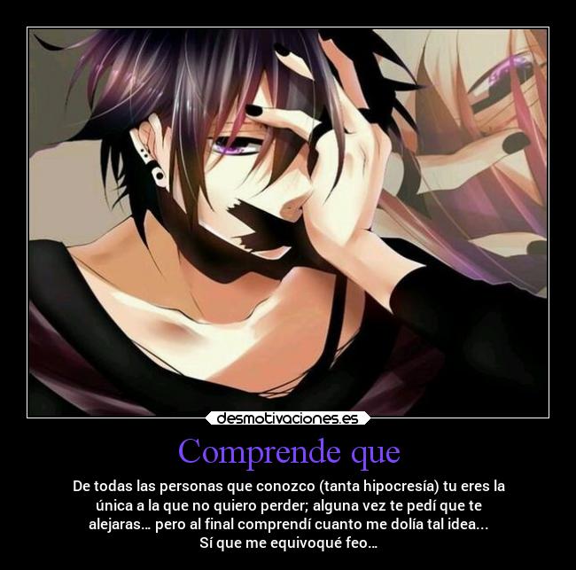 Comprende que - De todas las personas que conozco (tanta hipocresía) tu eres la
única a la que no quiero perder; alguna vez te pedí que te
alejaras… pero al final comprendí cuanto me dolía tal idea...
Sí que me equivoqué feo…