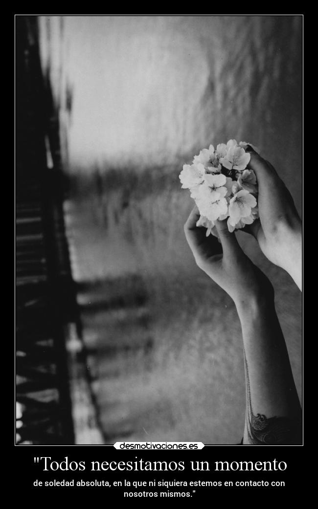 Todos necesitamos un momento - de soledad absoluta, en la que ni siquiera estemos en contacto con
nosotros mismos.