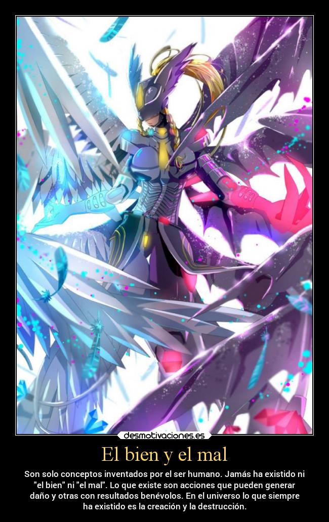 El bien y el mal - Son solo conceptos inventados por el ser humano. Jamás ha existido ni
el bien ni el mal. Lo que existe son acciones que pueden generar
daño y otras con resultados benévolos. En el universo lo que siempre
ha existido es la creación y la destrucción.