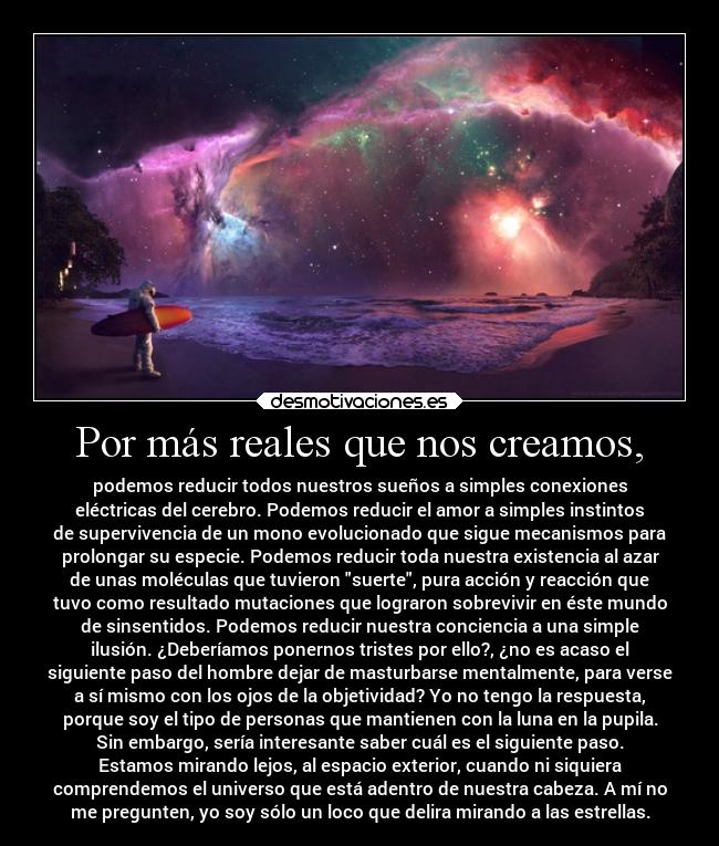 Por más reales que nos creamos, - podemos reducir todos nuestros sueños a simples conexiones
eléctricas del cerebro. Podemos reducir el amor a simples instintos
de supervivencia de un mono evolucionado que sigue mecanismos para
prolongar su especie. Podemos reducir toda nuestra existencia al azar
de unas moléculas que tuvieron suerte, pura acción y reacción que
tuvo como resultado mutaciones que lograron sobrevivir en éste mundo
de sinsentidos. Podemos reducir nuestra conciencia a una simple
ilusión. ¿Deberíamos ponernos tristes por ello?, ¿no es acaso el
siguiente paso del hombre dejar de masturbarse mentalmente, para verse
a sí mismo con los ojos de la objetividad? Yo no tengo la respuesta,
porque soy el tipo de personas que mantienen con la luna en la pupila.
Sin embargo, sería interesante saber cuál es el siguiente paso.
Estamos mirando lejos, al espacio exterior, cuando ni siquiera
comprendemos el universo que está adentro de nuestra cabeza. A mí no
me pregunten, yo soy sólo un loco que delira mirando a las estrellas.