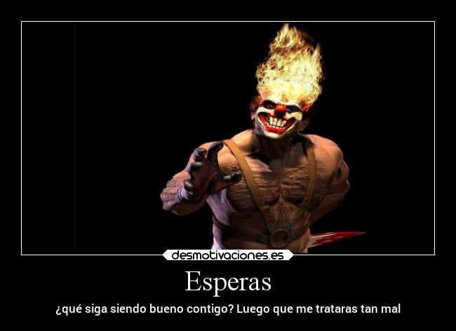 Esperas - ¿qué siga siendo bueno contigo? Luego que me trataras tan mal