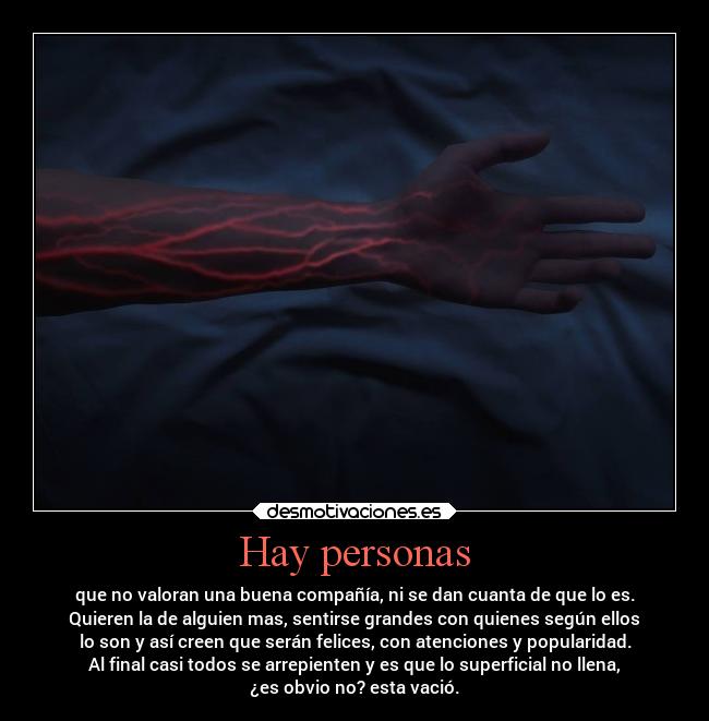 Hay personas - que no valoran una buena compañía, ni se dan cuanta de que lo es.
Quieren la de alguien mas, sentirse grandes con quienes según ellos
lo son y así creen que serán felices, con atenciones y popularidad.
Al final casi todos se arrepienten y es que lo superficial no llena,
¿es obvio no? esta vació.