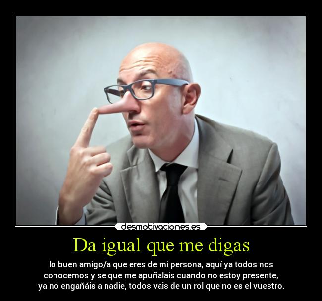 Da igual que me digas - lo buen amigo/a que eres de mi persona, aquí ya todos nos
conocemos y se que me apuñalais cuando no estoy presente,
ya no engañáis a nadie, todos vais de un rol que no es el vuestro.