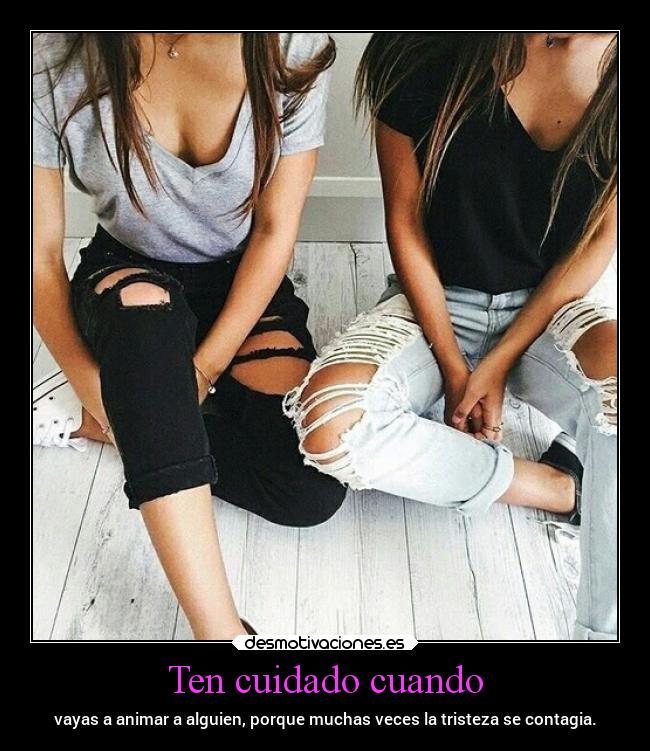 Ten cuidado cuando - vayas a animar a alguien, porque muchas veces la tristeza se contagia.