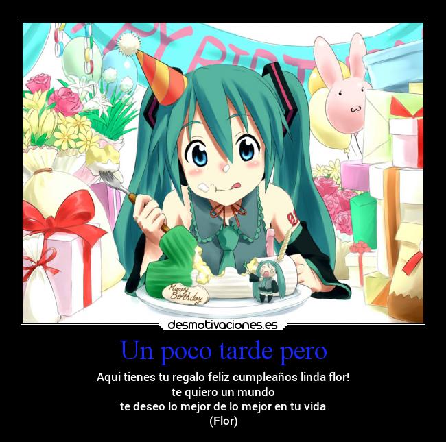Un poco tarde pero - Aqui tienes tu regalo feliz cumpleaños linda flor!
te quiero un mundo
te deseo lo mejor de lo mejor en tu vida
(Flor)