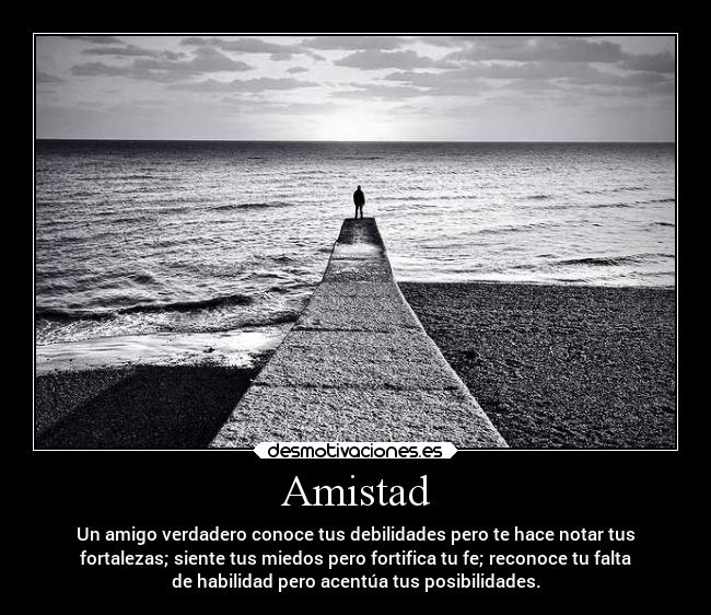 Amistad - Un amigo verdadero conoce tus debilidades pero te hace notar tus
fortalezas; siente tus miedos pero fortifica tu fe; reconoce tu falta
de habilidad pero acentúa tus posibilidades.