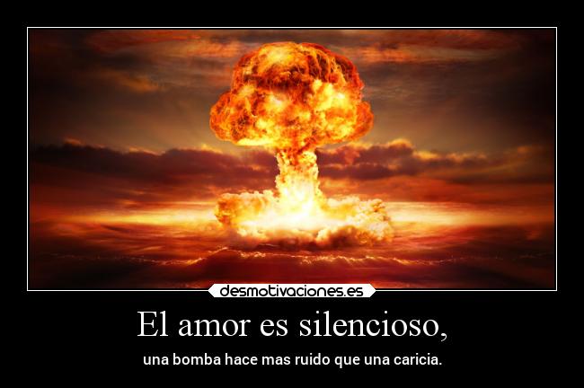 El amor es silencioso, - una bomba hace mas ruido que una caricia.