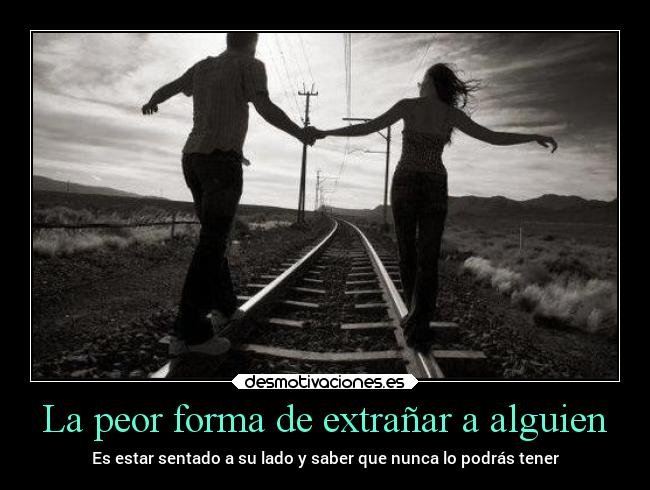 La peor forma de extrañar a alguien - Es estar sentado a su lado y saber que nunca lo podrás tener