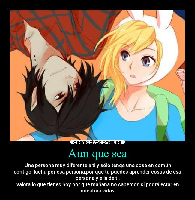 Aun que sea - Una persona muy diferente a ti y sólo tenga una cosa en común
contigo, lucha por esa persona,por que tu puedes aprender cosas de esa
persona y ella de ti.
valora lo que tienes hoy por que mañana no sabemos si podrá estar en
nuestras vidas