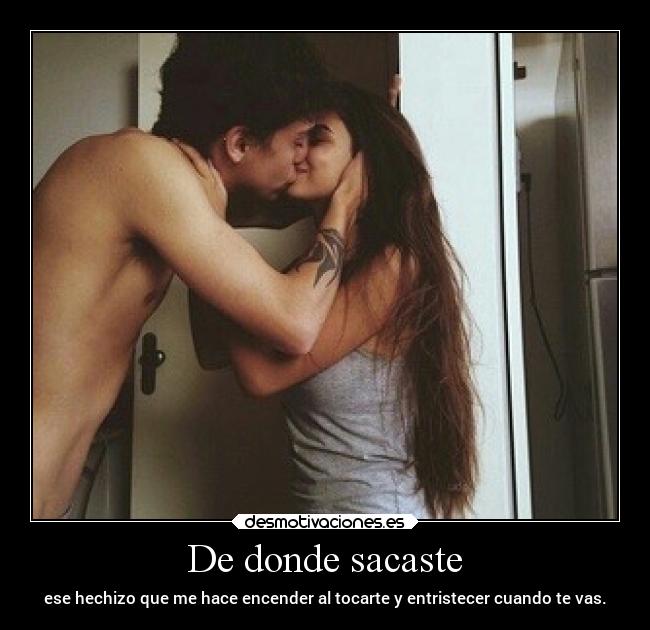 De donde sacaste - ese hechizo que me hace encender al tocarte y entristecer cuando te vas.