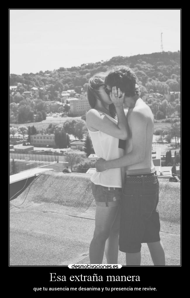 Esa extraña manera - que tu ausencia me desanima y tu presencia me revive.