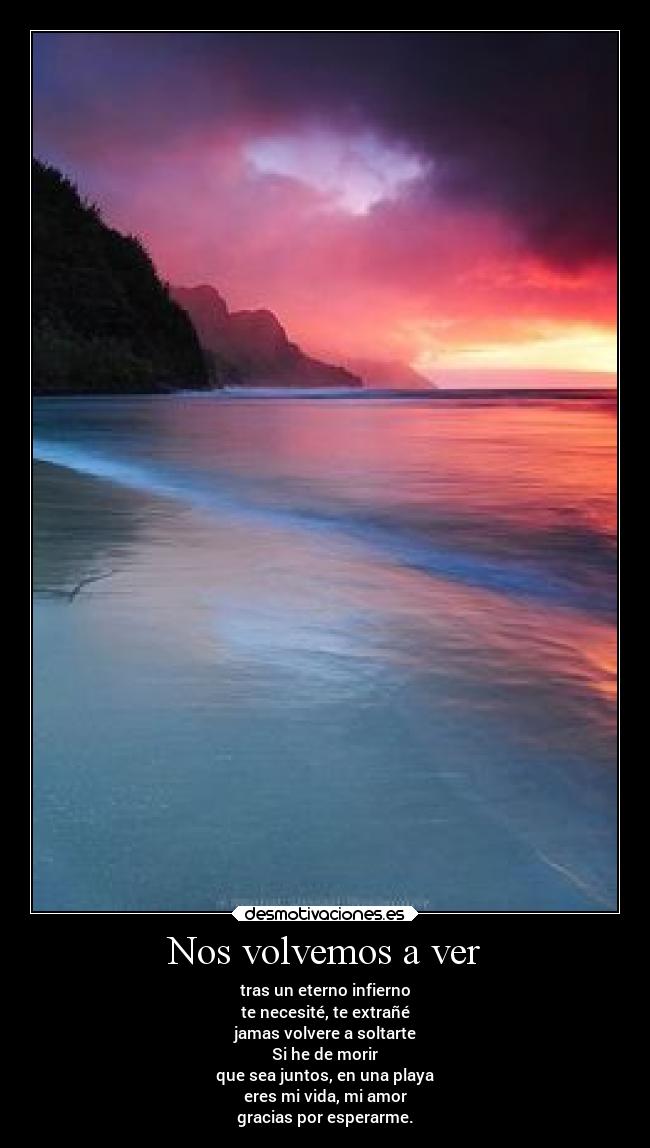 Nos volvemos a ver - tras un eterno infierno
te necesité, te extrañé
jamas volvere a soltarte
Si he de morir
que sea juntos, en una playa
eres mi vida, mi amor
gracias por esperarme.