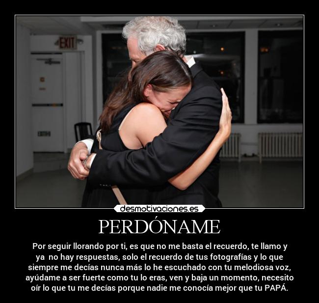 PERDÓNAME - Por seguir llorando por ti, es que no me basta el recuerdo, te llamo y
ya no hay respuestas, solo el recuerdo de tus fotografías y lo que
siempre me decías nunca más lo he escuchado con tu melodiosa voz,
ayúdame a ser fuerte como tu lo eras, ven y baja un momento, necesito
oír lo que tu me decías porque nadie me conocía mejor que tu PAPÁ.