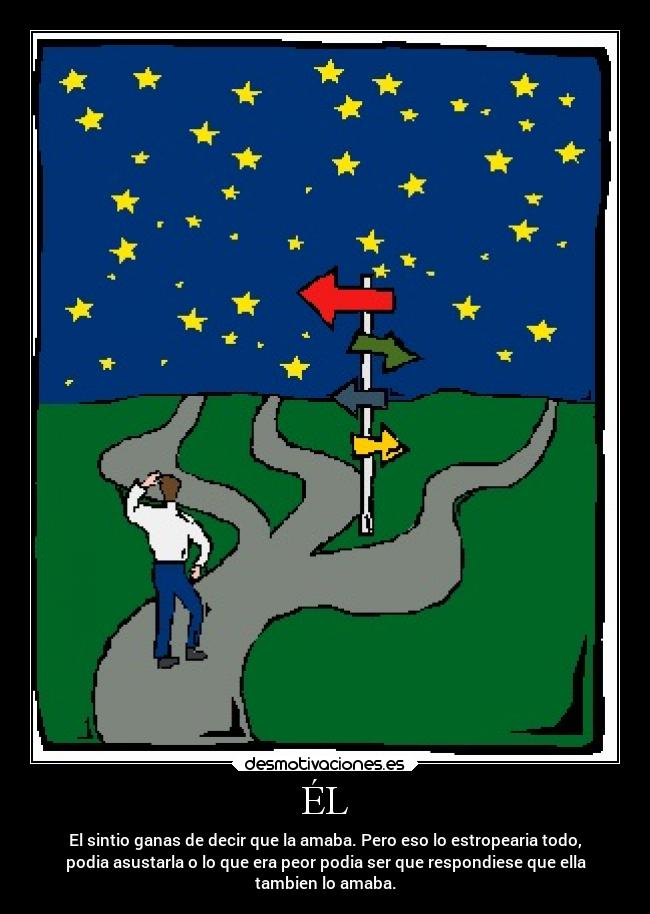 ÉL - El sintio ganas de decir que la amaba. Pero eso lo estropearia todo,
podia asustarla o lo que era peor podia ser que respondiese que ella
tambien lo amaba.