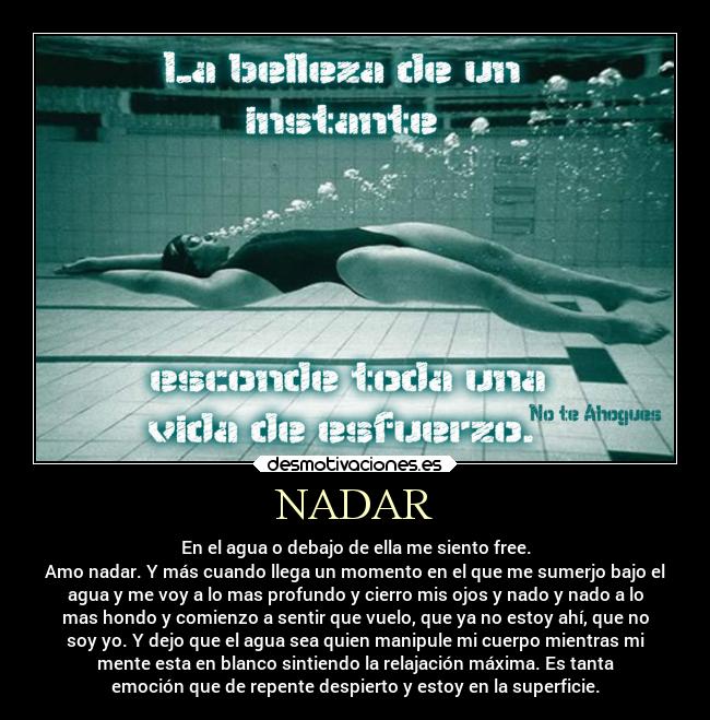 NADAR - En el agua o debajo de ella me siento free.
Amo nadar. Y más cuando llega un momento en el que me sumerjo bajo el
agua y me voy a lo mas profundo y cierro mis ojos y nado y nado a lo
mas hondo y comienzo a sentir que vuelo, que ya no estoy ahí, que no
soy yo. Y dejo que el agua sea quien manipule mi cuerpo mientras mi
mente esta en blanco sintiendo la relajación máxima. Es tanta
emoción que de repente despierto y estoy en la superficie.