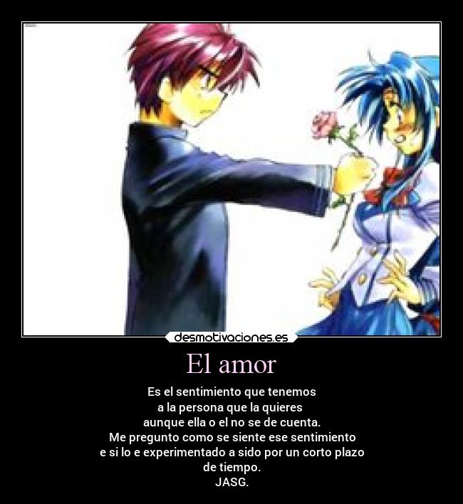 El amor - Es el sentimiento que tenemos
a la persona que la quieres
aunque ella o el no se de cuenta.
Me pregunto como se siente ese sentimiento
e si lo e experimentado a sido por un corto plazo
de tiempo.
JASG.