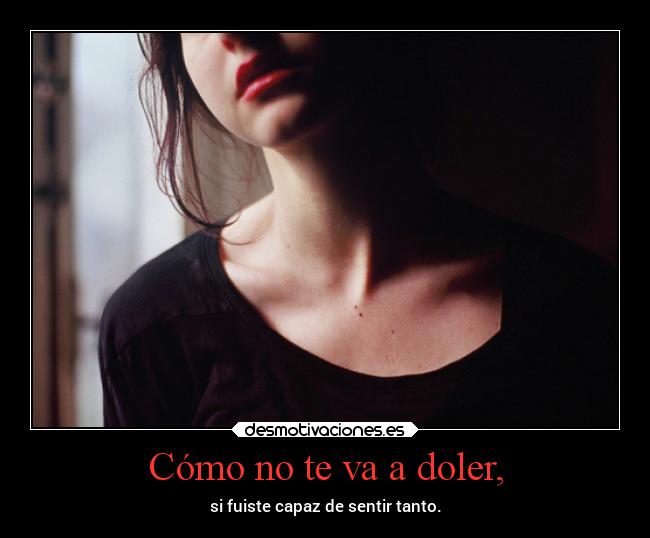 Cómo no te va a doler, - si fuiste capaz de sentir tanto.