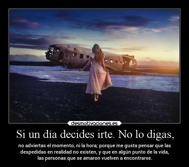 Si un día decides irte. No lo digas, - no adviertas el momento, ni la hora; porque me gusta pensar que las
despedidas en realidad no existen, y que en algún punto de la vida,
las personas que se amaron vuelven a encontrarse.